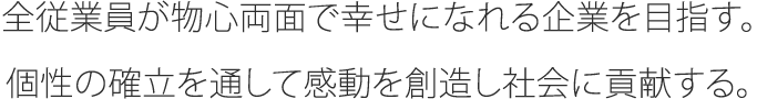 全従業員が物心両面で幸せになれる企業を目指す。個性の確立を通して感動を創造し社会に貢献する。