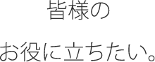 皆様のお役に立ちたい。