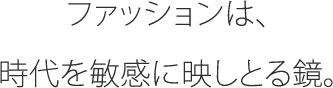 ファッションは、時代を敏感に映しとる鏡。