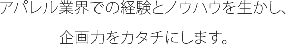 アパレル業界での経験とノウハウを生かし、企画力をカタチにします。